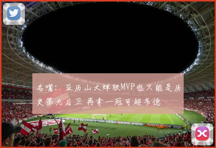 名嘴：亚历山大蝉联MVP也只能是历史第九后卫 再拿一冠可超韦德