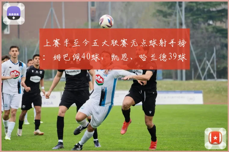 上赛季至今五大联赛无点球射手榜：姆巴佩40球，凯恩、哈兰德39球