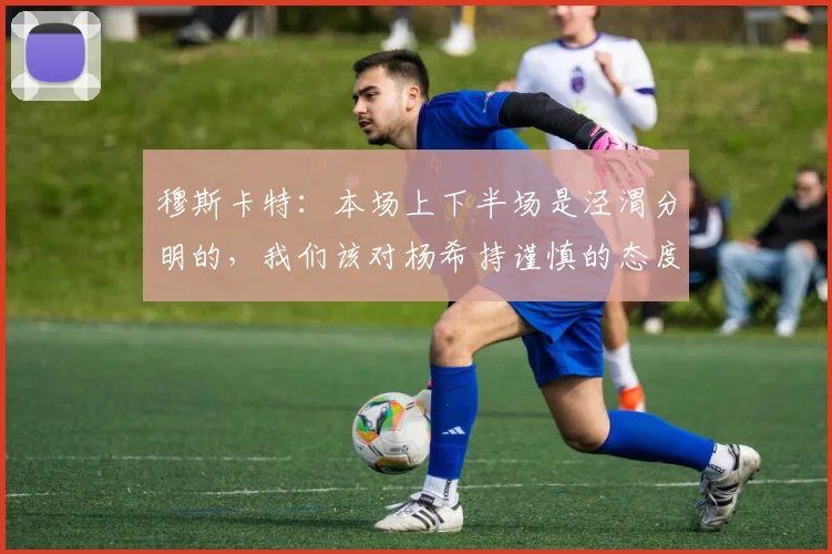 穆斯卡特：本场上下半场是泾渭分明的，我们该对杨希持谨慎的态度