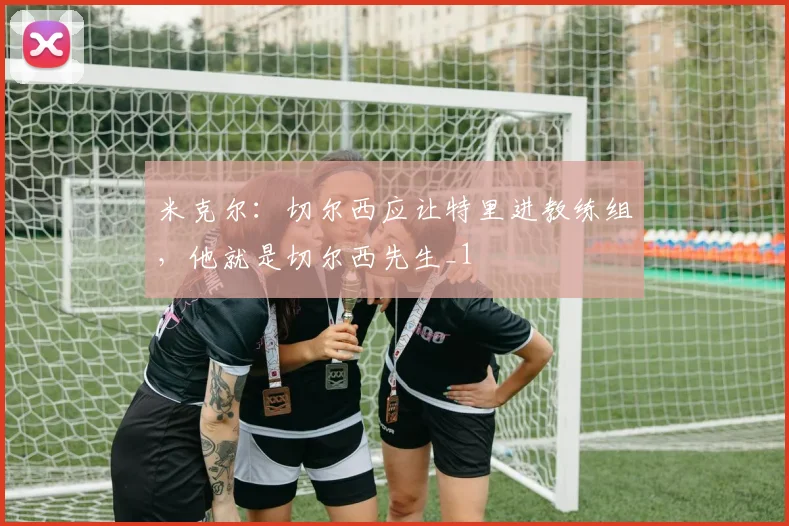 米克尔：切尔西应让特里进教练组，他就是切尔西先生_1