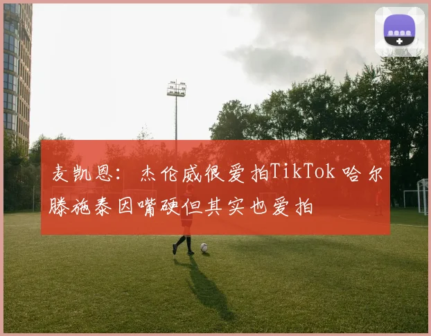 麦凯恩：杰伦威很爱拍TikTok 哈尔滕施泰因嘴硬但其实也爱拍